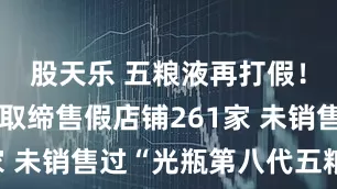 股天乐 五粮液再打假！近七个月取缔售假店铺261家 未销售过“光瓶第八代五粮液”