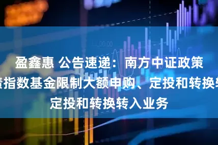 盈鑫惠 公告速递：南方中证政策性金融债指数基金限制大额申购、定投和转换转入业务