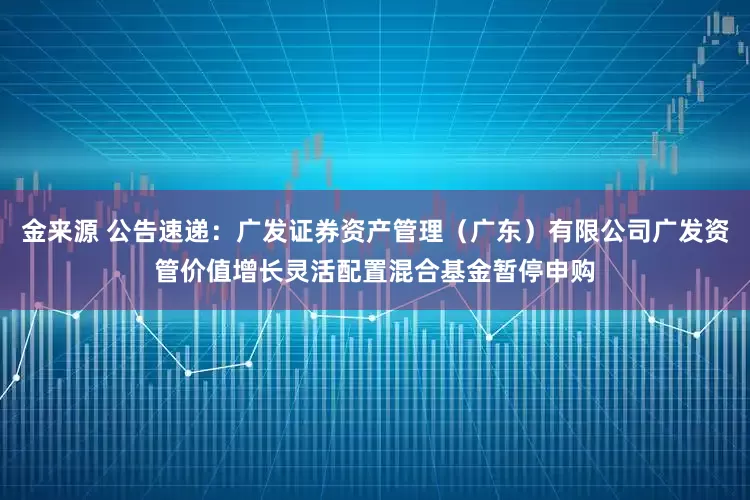 金来源 公告速递：广发证券资产管理（广东）有限公司广发资管价值增长灵活配置混合基金暂停申购