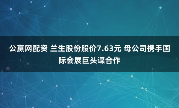 公赢网配资 兰生股份股价7.63元 母公司携手国际会展巨头谋合作
