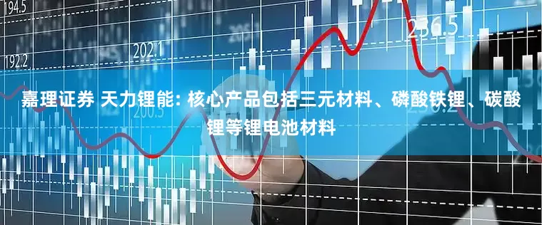 嘉理证券 天力锂能: 核心产品包括三元材料、磷酸铁锂、碳酸锂等锂电池材料