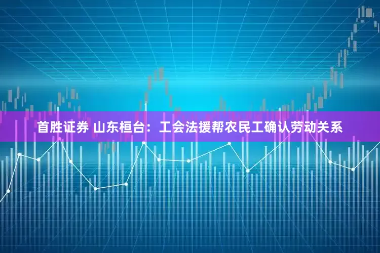 首胜证券 山东桓台：工会法援帮农民工确认劳动关系