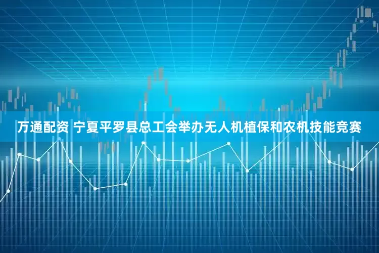 万通配资 宁夏平罗县总工会举办无人机植保和农机技能竞赛