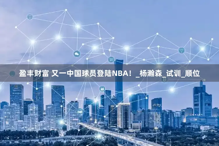 盈丰财富 又一中国球员登陆NBA！_杨瀚森_试训_顺位