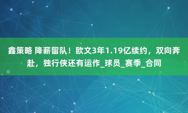 鑫策略 降薪留队！欧文3年1.19亿续约，双向奔赴，独行侠还有运作_球员_赛季_合同