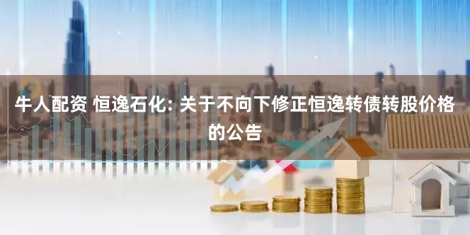 牛人配资 恒逸石化: 关于不向下修正恒逸转债转股价格的公告