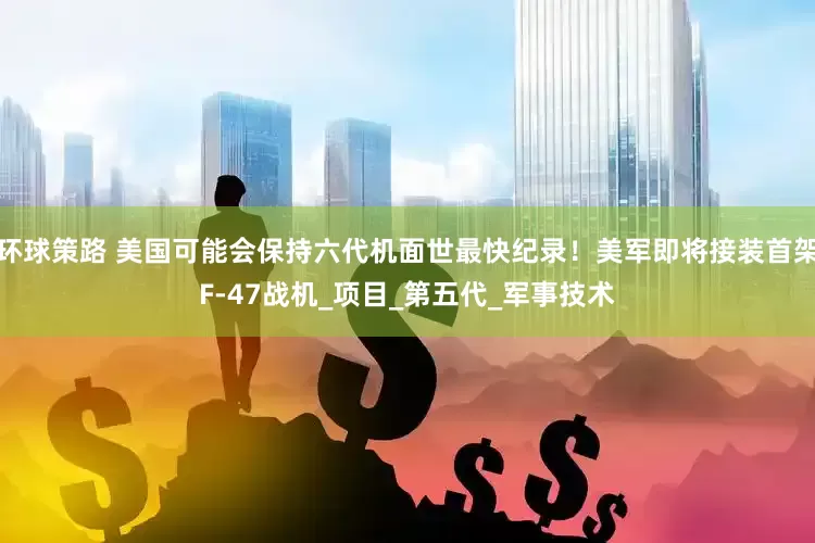 环球策路 美国可能会保持六代机面世最快纪录！美军即将接装首架F-47战机_项目_第五代_军事技术