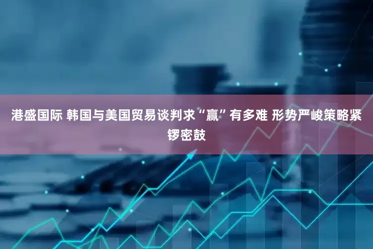 港盛国际 韩国与美国贸易谈判求“赢”有多难 形势严峻策略紧锣密鼓