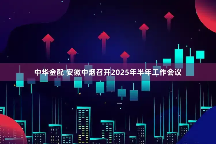 中华金配 安徽中烟召开2025年半年工作会议
