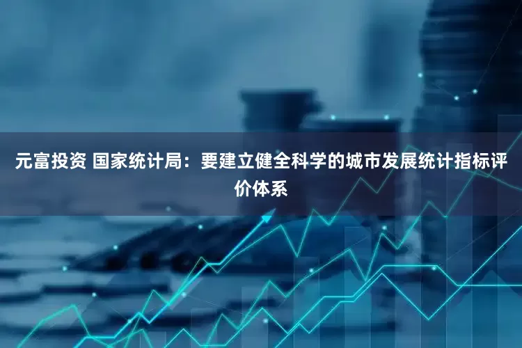 元富投资 国家统计局：要建立健全科学的城市发展统计指标评价体系