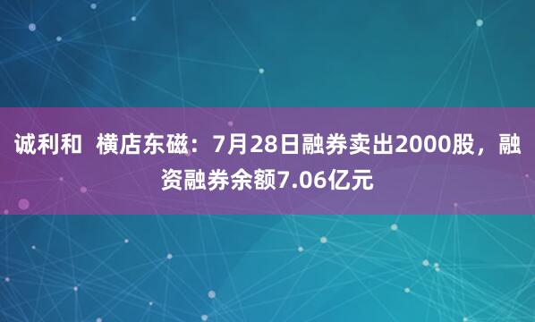 诚利和  横店东磁：7月28日融券卖出2000股，融资融券余额7.06亿元