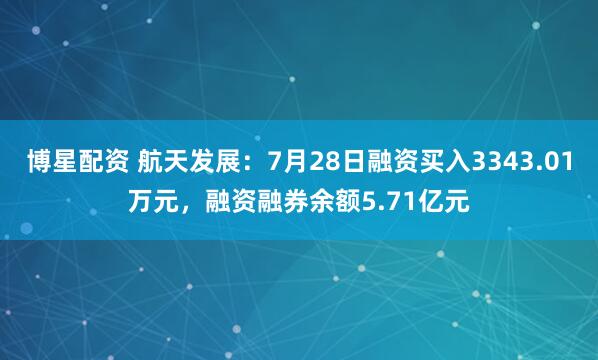 博星配资 航天发展：7月28日融资买入3343.01万元，融资融券余额5.71亿元