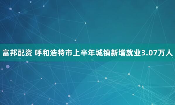 富邦配资 呼和浩特市上半年城镇新增就业3.07万人
