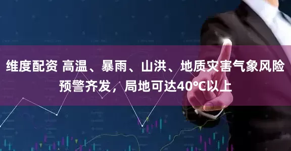 维度配资 高温、暴雨、山洪、地质灾害气象风险预警齐发，局地可达40℃以上