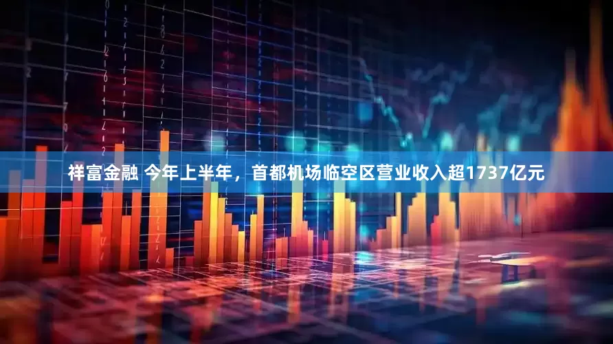 祥富金融 今年上半年，首都机场临空区营业收入超1737亿元