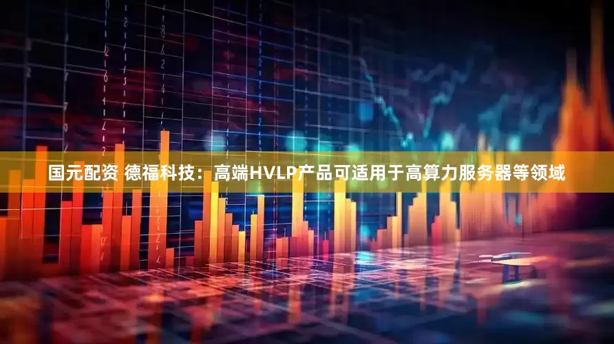 国元配资 德福科技：高端HVLP产品可适用于高算力服务器等领域
